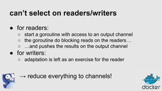 can’t select on readers/writers
● for readers:
○ start a goroutine with access to an output channel
○ the goroutine do blocking reads on the readers…
○ …and pushes the results on the output channel

● for writers:
○ adaptation is left as an exercise for the reader

→ reduce everything to channels!

 