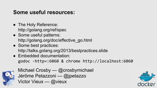 Some useful resources:
● The Holy Reference:
http://golang.org/ref/spec
● Some useful patterns:
http://golang.org/doc/effective_go.html
● Some best practices:
http://talks.golang.org/2013/bestpractices.slide
● Embedded documentation:
godoc -http=:6060 & chrome http://localhost:6060

Michael Crosby — @crosbymichael
Jérôme Petazzoni — @jpetazzo
Victor Vieux — @vieux

 