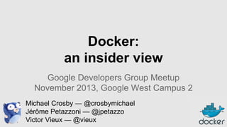 Docker:
an insider view
Google Developers Group Meetup
November 2013, Google West Campus 2
Michael Crosby — @crosbymichael
Jérôme Petazzoni — @jpetazzo
Victor Vieux — @vieux

 