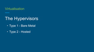 Virtualisation
The Hypervisors
• Type 1 - Bare Metal
• Type 2 - Hosted
 