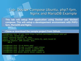 Lab: Docker Compose Ubuntu, php7-fpm,Lab: Docker Compose Ubuntu, php7-fpm,
Nginx and MariaDB ExampleNginx and MariaDB Example
● Clone or download the sample project from Github.
[root@docker-host ~]# git clone https://github.com/shameerc/docker-php7.git
Cloning into 'docker-php7'...
remote: Counting objects: 62, done.
remote: Total 62 (delta 0), reused 0 (delta 0), pack-reused 62
Unpacking objects: 100% (62/62), done.
960 B
[root@docker-host ~]# cd docker-php7
[root@docker-host ~]# yum -y install epel-release
[root@docker-host ~]# yum install -y python-pip
[root@docker-host ~]# pip install docker-compose
[root@docker-host docker-php7]# docker-compose up
This lab will setup PHP application using Docker and docker-
compose. This will setup a developement environment with PHP7-
fpm, MariaDB and Nginx.
 