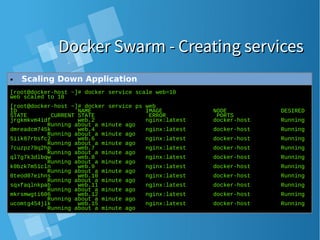 Docker Swarm - Creating servicesDocker Swarm - Creating services
[root@docker-host ~]# docker service scale web=10
web scaled to 10
[root@docker-host ~]# docker service ps web
ID NAME IMAGE NODE DESIRED
STATE CURRENT STATE ERROR PORTS
jrgkmkvm4idf web.2 nginx:latest docker-host Running
Running about a minute ago
dmreadcm745k web.4 nginx:latest docker-host Running
Running about a minute ago
5iik87rbsfc2 web.6 nginx:latest docker-host Running
Running about a minute ago
7cuzpz79q2hp web.7 nginx:latest docker-host Running
Running about a minute ago
ql7g7k3dlbqw web.8 nginx:latest docker-host Running
Running about a minute ago
k0bzk7m51cln web.9 nginx:latest docker-host Running
Running about a minute ago
0teod07eihns web.10 nginx:latest docker-host Running
Running about a minute ago
sqxfaqlnkpab web.11 nginx:latest docker-host Running
Running about a minute ago
mkrsmwgti606 web.12 nginx:latest docker-host Running
Running about a minute ago
ucomtg454jlk web.15 nginx:latest docker-host Running
Running about a minute ago
● Scaling Down Application
 