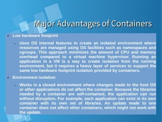 Major Advantages of ContainersMajor Advantages of Containers
● Low hardware footprint
– Uses OS internal features to create an isolated environment where
resources are managed using OS facilities such as namespaces and
cgroups. This approach minimizes the amount of CPU and memory
overhead compared to a virtual machine hypervisor. Running an
application in a VM is a way to create isolation from the running
environment, but it requires a heavy layer of services to support the
same low hardware footprint isolation provided by containers.
● Environment isolation
– Works in a closed environment where changes made to the host OS
or other applications do not affect the container. Because the libraries
needed by a container are self-contained, the application can run
without disruption. For example, each application can exist in its own
container with its own set of libraries. An update made to one
container does not affect other containers, which might not work with
the update.
 