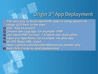 Origin 3Origin 3rdrd
App DeploymentApp Deployment
The next way to build openshift apps is using source-to-The next way to build openshift apps is using source-to-
image (s2i) here is the stepimage (s2i) here is the step
1)1) Clik “Add to project”Clik “Add to project”
2)2) Choose the Laguage, for example: PHPChoose the Laguage, for example: PHP
3)3) Use latest PHP Version: 7.0-latest and click selectUse latest PHP Version: 7.0-latest and click select
4)4) Input you App Name, for example: my-php-appInput you App Name, for example: my-php-app
5)5) On GIT Repo URL, input:On GIT Repo URL, input:
https://github.com/OpenShiftDemos/os-sample-phphttps://github.com/OpenShiftDemos/os-sample-php
6)6) And click Create to start deploymentAnd click Create to start deployment
 