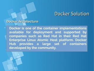 Docker SolutionDocker Solution
Docker ArchitectureDocker Architecture
Docker is one of the container implementations
available for deployment and supported by
companies such as Red Hat in their Red Hat
Enterprise Linux Atomic Host platform. Docker
Hub provides a large set of containers
developed by the community.
 