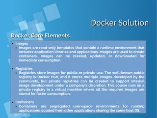 Docker SolutionDocker Solution
Docker Core ElementsDocker Core Elements
● Images
● Images are read-only templates that contain a runtime environment that
includes application libraries and applications. Images are used to create
containers. Images can be created, updated, or downloaded for
immediate consumption.
● Registries
● Registries store images for public or private use. The well-known public
registry is Docker Hub, and it stores multiple images developed by the
community, but private registries can be created to support internal
image development under a company's discretion. This course runs on a
private registry in a virtual machine where all the required images are
stored for faster consumption.
● Containers
● Containers are segregated user-space environments for running
applications isolated from other applications sharing the same host OS.
 