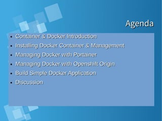 AgendaAgenda
● Container & Docker IntroductionContainer & Docker Introduction
● Installing Docker Container & ManagementInstalling Docker Container & Management
● Managing Docker with PortainerManaging Docker with Portainer
● Managing Docker with Openshift OriginManaging Docker with Openshift Origin
● Build Simple Docker ApplicationBuild Simple Docker Application
● DiscussionDiscussion
 