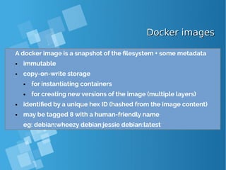Docker imagesDocker images
A docker image is a snapshot of the filesystem + some metadata
● immutable
● copy-on-write storage
● for instantiating containers
● for creating new versions of the image (multiple layers)
● identified by a unique hex ID (hashed from the image content)
● may be tagged 8 with a human-friendly name
eg: debian:wheezy debian:jessie debian:latest
 