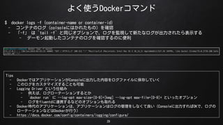 褯ʹDockerޥ
29
$ docker logs -f {container-name or container-id}
- ƥʤΥcolsoleˤϤ줿Σ_J
- -f  `tail -f` ͬץǡOҕ¤ʥ줿ʾ
- ǩ`ӤƥʤΥ_JΤ˱
Tips
- DockerǤϥץꥱ`Console˳ݤե˱椷Ƥ
- Υ򥫥ޥ뤳Ȥ
- Logging Driver Ȥ˽M
- С`Ʃ`󤹤Ȥ
- `docker run`  --log-opt max-size=[0-9]+[kmg] --log-opt max-file=[0-9]+ Ȥäץ
- fluentdBЯʤɤΥץȡ
- DockerrΥץꥱ`ϡץꥱ`ϥι򤷤ʤConsole˳OKǡ
`Ʃ`ʤɤDockerФ
- https://docs.docker.com/config/containers/logging/configure/
 