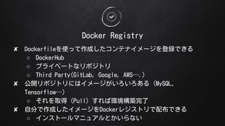 Docker Registry
? Dockerfileʹäɤƥʥ`hǤ
 DockerHub
 ץ饤٩`Ȥʥݥȥ
 Third Party(GitLab, Google, AWS.)
? _ݥȥˤϥ`루MySQL
Tensorflow)
 ȡãPullЭhB
? Է֤ɤ`Docker쥸ȥ䲼Ǥ
 󥹥ȩ`ޥ˥奢Ȥʤ
 