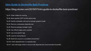 https://blog.docker.com/2019/07/intro-guide-to-dockerfile-best-practices/
Intro Guide to Dockerfile Best Practices
Tip #1: Order matters for caching
Tip #2: More specific COPY to limit cache busts
Tip #3: Identify cacheable units such as apt-get update & install
Tip #4: Remove unnecessary dependencies
Tip #5: Remove package manager cache
Tip #6: Use official images when possible
Tip #7: Use more specific tags
Tip #8: Look for minimal flavors
Tip #9: Build from source in a consistent environment
Tip #10: Fetch dependencies in a separate step
Tip #11: Use multi-stage builds to remove build dependencies (recommended Dockerfile)
 