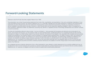 Forward-Looking Statements
​Statement under the Private Securities Litigation Reform Act of 1995:
​This presentation may contain forward-looking statements that involve risks, uncertainties, and assumptions. If any such uncertainties materialize or if any
of the assumptions proves incorrect, the results of salesforce.com, inc. could differ materially from the results expressed or implied by the forward-looking
statements we make. All statements other than statements of historical fact could be deemed forward-looking, including any projections of product or
service availability, subscriber growth, earnings, revenues, or other financial items and any statements regarding strategies or plans of management for
future operations, statements of belief, any statements concerning new, planned, or upgraded services or technology developments and customer contracts
or use of our services.
​The risks and uncertainties referred to above include – but are not limited to – risks associated with developing and delivering new functionality for our
service, new products and services, our new business model, our past operating losses, possible fluctuations in our operating results and rate of growth,
interruptions or delays in our Web hosting, breach of our security measures, the outcome of any litigation, risks associated with completed and any possible
mergers and acquisitions, the immature market in which we operate, our relatively limited operating history, our ability to expand, retain, and motivate our
employees and manage our growth, new releases of our service and successful customer deployment, our limited history reselling non-salesforce.com
products, and utilization and selling to larger enterprise customers. Further information on potential factors that could affect the financial results of
salesforce.com, inc. is included in our annual report on Form 10-K for the most recent fiscal year and in our quarterly report on Form 10-Q for the most
recent fiscal quarter. These documents and others containing important disclosures are available on the SEC Filings section of the Investor Information
section of our Web site.
​Any unreleased services or features referenced in this or other presentations, press releases or public statements are not currently available and may not
be delivered on time or at all. Customers who purchase our services should make the purchase decisions based upon features that are currently available.
Salesforce.com, inc. assumes no obligation and does not intend to update these forward-looking statements.
 