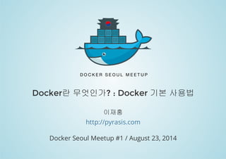 Docker란 무엇인가? : Docker 기본 사용법 
이재홍 
http://pyrasis.com 
Docker Seoul Meetup #1 / August 23, 2014 
 