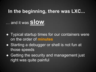 In the beginning, there was LXC...
… and it was slow.
● Typical startup times for our containers were
on the order of minutes
● Starting a debugger or shell is not fun at
those speeds
● Getting the security and management just
right was quite painful
 