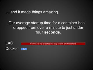 … and it made things amazing.
Our average startup time for a container has
dropped from over a minute to just under
four seconds.
LXC
Docker
Go make a cup of coffee and play swords on office chairs
Go!
 