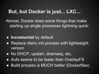 But, but Docker is just... LXC...
Almost, Docker does some things that make
starting up single processes lightning quick:
● Incremental by default
● Replace distro init process with lightweight
version
● No DHCP, upstart, dnsmasq, etc.
● Aufs seems to be faster than OverlayFS
● Build process is MUCH better (Dockerfiles)
 