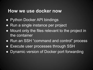 How we use docker now
● Python Docker API bindings
● Run a single instance per project
● Mount only the files relevant to the project in
the container
● Run an SSH “command and control” process
● Execute user processes through SSH
● Dynamic version of Docker port forwarding
 