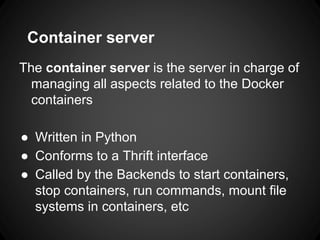 Container server
The container server is the server in charge of
managing all aspects related to the Docker
containers
● Written in Python
● Conforms to a Thrift interface
● Called by the Backends to start containers,
stop containers, run commands, mount file
systems in containers, etc
 