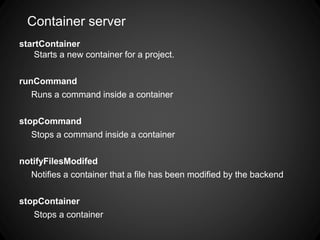 Container server
startContainer
Starts a new container for a project.
runCommand
Runs a command inside a container
stopCommand
Stops a command inside a container
notifyFilesModifed
Notifies a container that a file has been modified by the backend
stopContainer
Stops a container
 