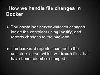 How we handle file changes in
Docker
● The container server watches changes
inside the container using inotify, and
reports changes to the backend
● The backend reports changes to the
container server which will touch files that
have been added or changed
 
