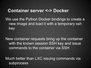 Container server <-> Docker
We use the Python Docker bindings to create a
new image and load it with a temporary ssh
key
New container requests bring up the container
with the known session SSH key and issue
commands to the container via SSH
Much better than LXC issuing commands via
subprocess
 