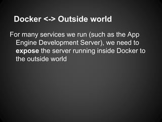 Docker <-> Outside world
For many services we run (such as the App
Engine Development Server), we need to
expose the server running inside Docker to
the outside world
 