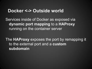 Docker <-> Outside world
Services inside of Docker as exposed via
dynamic port mapping to a HAProxy
running on the container server
The HAProxy exposes the port by remapping it
to the external port and a custom
subdomain
 