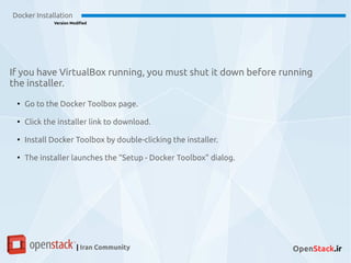 Docker Installation
Version Modified
| Iran Community OpenStack.ir
If you have VirtualBox running, you must shut it down before running
the installer.
●
Go to the Docker Toolbox page.
●
Click the installer link to download.
●
Install Docker Toolbox by double-clicking the installer.
●
The installer launches the “Setup - Docker Toolbox” dialog.
 
