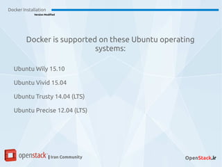 Docker Installation
Version Modified
| Iran Community OpenStack.ir
Docker is supported on these Ubuntu operating
systems:
Ubuntu Wily 15.10
Ubuntu Vivid 15.04
Ubuntu Trusty 14.04 (LTS)
Ubuntu Precise 12.04 (LTS)
 