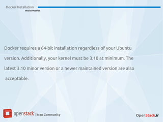 Docker Installation
Version Modified
| Iran Community OpenStack.ir
Docker requires a 64-bit installation regardless of your Ubuntu
version. Additionally, your kernel must be 3.10 at minimum. The
latest 3.10 minor version or a newer maintained version are also
acceptable.
 