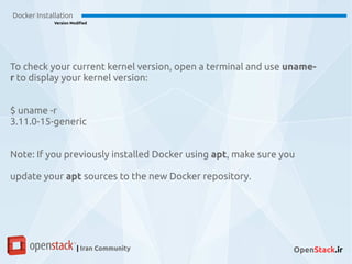 Docker Installation
Version Modified
| Iran Community OpenStack.ir
To check your current kernel version, open a terminal and use uname-
r to display your kernel version:
$ uname -r
3.11.0-15-generic
Note: If you previously installed Docker using apt, make sure you
update your apt sources to the new Docker repository.
 