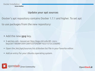 Docker Installation
Version Modified
| Iran Community OpenStack.ir
Update your apt sources
Docker’s apt repository contains Docker 1.7.1 and higher. To set apt
to use packages from the new repository:
●
Add the new gpg key.
●
$ apt-key adv --keyserver hkp://pgp.mit.edu:80 –recv-
keys58118E89F3A912897C070ADBF76221572C52609D
●
Open the /etc/apt/sources.list.d/docker.list file in your favorite editor.
●
Add an entry for your Ubuntu operating system.
 