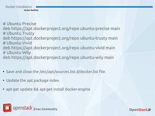 Docker Installation
Version Modified
| Iran Community OpenStack.ir
# Ubuntu Precise
deb https://apt.dockerproject.org/repo ubuntu-precise main
# Ubuntu Trusty
deb https://apt.dockerproject.org/repo ubuntu-trusty main
# Ubuntu Vivid
deb https://apt.dockerproject.org/repo ubuntu-vivid main
# Ubuntu Wily
deb https://apt.dockerproject.org/repo ubuntu-wily main
●
Save and close the /etc/apt/sources.list.d/docker.list file.
●
Update the apt package index
●
apt-get update && apt-get install docker-engine
 
