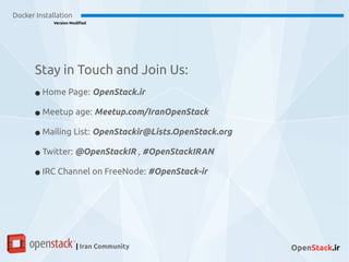 Docker Installation
Version Modified
| Iran Community OpenStack.ir
Stay in Touch and Join Us:
● Home Page: OpenStack.ir
● Meetup age: Meetup.com/IranOpenStack
● Mailing List: OpenStackir@Lists.OpenStack.org
● Twitter: @OpenStackIR , #OpenStackIRAN
● IRC Channel on FreeNode: #OpenStack-ir
 