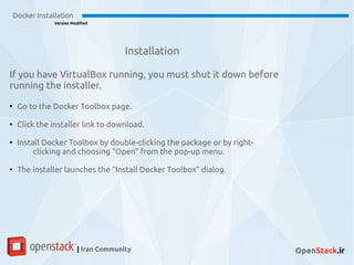 Installation
If you have VirtualBox running, you must shut it down before
running the installer.
●
Go to the Docker Toolbox page.
●
Click the installer link to download.
●
Install Docker Toolbox by double-clicking the package or by right-
clicking and choosing “Open” from the pop-up menu.
●
The installer launches the “Install Docker Toolbox” dialog.
Docker Installation
Version Modified
| Iran Community OpenStack.ir
 