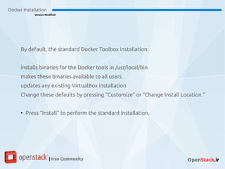 Docker Installation
Version Modified
| Iran Community OpenStack.ir
By default, the standard Docker Toolbox installation:
installs binaries for the Docker tools in /usr/local/bin
makes these binaries available to all users
updates any existing VirtualBox installation
Change these defaults by pressing “Customize” or “Change Install Location.”
●
Press “Install” to perform the standard installation.
 