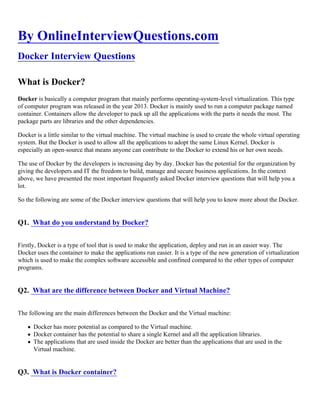 By OnlineInterviewQuestions.com
Docker Interview Questions
What is Docker?
Docker is basically a computer program that mainly performs operating-system-level virtualization. This type
of computer program was released in the year 2013. Docker is mainly used to run a computer package named
container. Containers allow the developer to pack up all the applications with the parts it needs the most. The
package parts are libraries and the other dependencies.
Docker is a little similar to the virtual machine. The virtual machine is used to create the whole virtual operating
system. But the Docker is used to allow all the applications to adopt the same Linux Kernel. Docker is
especially an open-source that means anyone can contribute to the Docker to extend his or her own needs.
The use of Docker by the developers is increasing day by day. Docker has the potential for the organization by
giving the developers and IT the freedom to build, manage and secure business applications. In the context
above, we have presented the most important frequently asked Docker interview questions that will help you a
lot.
So the following are some of the Docker interview questions that will help you to know more about the Docker.
Q1. What do you understand by Docker?
Firstly, Docker is a type of tool that is used to make the application, deploy and run in an easier way. The
Docker uses the container to make the applications run easier. It is a type of the new generation of virtualization
which is used to make the complex software accessible and confined compared to the other types of computer
programs.
Q2. What are the difference between Docker and Virtual Machine?
The following are the main differences between the Docker and the Virtual machine:
Docker has more potential as compared to the Virtual machine.
Docker container has the potential to share a single Kernel and all the application libraries.
The applications that are used inside the Docker are better than the applications that are used in the
Virtual machine.
Q3. What is Docker container?
 