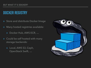BUT WHAT IT’S DOCKER?
DOCKER REGISTRY
▸ Store and distribute Docker Image
▸ Many hosted registries available:
▸ Docker Hub, AWS ECR, …
▸ Could be self hosted with many
storage backends:
▸ Local, AWS S3, Ceph,
OpenStack Swift, …
 