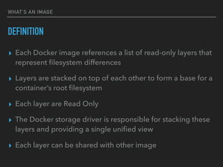 WHAT’S AN IMAGE
DEFINITION
▸ Each Docker image references a list of read-only layers that
represent ﬁlesystem differences
▸ Layers are stacked on top of each other to form a base for a
container’s root ﬁlesystem
▸ Each layer are Read Only
▸ The Docker storage driver is responsible for stacking these
layers and providing a single uniﬁed view
▸ Each layer can be shared with other image
 