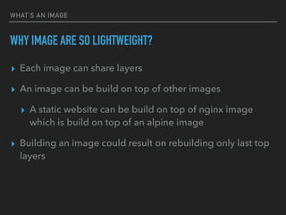 WHAT’S AN IMAGE
WHY IMAGE ARE SO LIGHTWEIGHT?
▸ Each image can share layers
▸ An image can be build on top of other images
▸ A static website can be build on top of nginx image
which is build on top of an alpine image
▸ Building an image could result on rebuilding only last top
layers
 