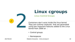 2017/01/19 Roberto Innocente - <inno at sissa.it> 10
Linux cgroups
Linux Control Groups
2Containers don’t exist inside the linux kernel.
They are runtime creatures that are generated
using two important features added to the Linux
kernel from 2006 on :
●
Control groups
●
Namespaces
 