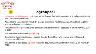 cgroups/1
cgroups (= control groups) : is a Linux kernel feature that limits, accounts and isolates resources
used by a set of processes.
Added to the Linux kernel initially by Google engineers Paul Menage and Rohit Seth in 2006
and named process containers.
Renamed control groups to avoid confusion with other entities, appeared in official kernel 2.6.24
in 2008
(this version is now called cgroups-v1).
Development and maintenance passed then to Tejun Heo, who rewrote and redesigned
cgroups from 2013 on.
This rewrite is now called cgroups-v2 and its documentation appeared in linux 4.5 on March,14
2016.
 