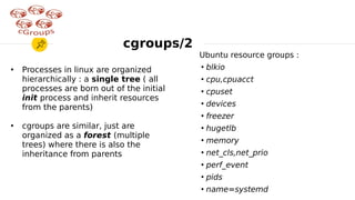 Ubuntu resource groups :
●
blkio
●
cpu,cpuacct
●
cpuset
●
devices
●
freezer
●
hugetlb
●
memory
●
net_cls,net_prio
●
perf_event
●
pids
●
name=systemd
●
Processes in linux are organized
hierarchically : a single tree ( all
processes are born out of the initial
init process and inherit resources
from the parents)
●
cgroups are similar, just are
organized as a forest (multiple
trees) where there is also the
inheritance from parents
cgroups/2
 