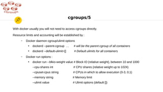 cgroups/5
With docker usually you will not need to access cgroups directly.
Resource limits and accounting will be established by :
– Docker daemon cgroup/ulimit options
●
dockerd --parent-cgroup … # will be the parent cgroup of all containers
●
dockerd --default-ulimit=[] # Default ulimits for all containers
– Docker run options :
●
docker run --blkio-weight value # Block IO (relative weight), between 10 and 1000
--cpu-shares int # CPU shares (relative weight up to 1024)
--cpuset-cpus string # CPUs in which to allow execution (0-3, 0,1)
--memory string # Memory limit
--ulimit value # Ulimit options (default [])
 