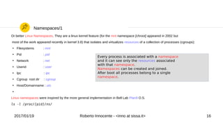 2017/01/19 Roberto Innocente - <inno at sissa.it> 16
Namespaces/1
Or better Linux Namespaces. They are a linux kernel feature (for the mnt namespace [chroot] appeared in 2002 but
most of the work appeared recently in kernel 3.8) that isolates and virtualizes resources of a collection of processes (cgroups):
●
Filesystems : mnt
●
Pid : pid
●
Network : net
●
Userid : user
●
Ipc : ipc
●
Cgroup root dir : cgroup
●
Host/Domainname : uts
●
Linux namespaces were inspired by the more general implementation in Bell Lab Plan9 O.S.
ls -l /proc/[pid]/ns/
Every process is associated with a namespace
and it can see only the resources associated
with that namespace.
Namespaces can be created and joined.
After boot all processes belong to a single
namespace.
 