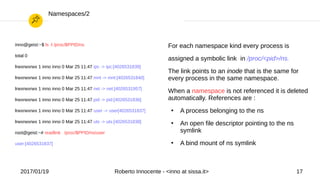 2017/01/19 Roberto Innocente - <inno at sissa.it> 17
Namespaces/2
inno@geist:~$ ls -l /proc/$PPID/ns
total 0
lrwxrwxrwx 1 inno inno 0 Mar 25 11:47 ipc -> ipc:[4026531839]
lrwxrwxrwx 1 inno inno 0 Mar 25 11:47 mnt -> mnt:[4026531840]
lrwxrwxrwx 1 inno inno 0 Mar 25 11:47 net -> net:[4026531957]
lrwxrwxrwx 1 inno inno 0 Mar 25 11:47 pid -> pid:[4026531836]
lrwxrwxrwx 1 inno inno 0 Mar 25 11:47 user -> user[4026531837]
lrwxrwxrwx 1 inno inno 0 Mar 25 11:47 uts -> uts:[4026531838]
root@geist:~# readlink /proc/$PPID/ns/user
user:[4026531837]
For each namespace kind every process is
assigned a symbolic link in /proc/<pid>/ns.
The link points to an inode that is the same for
every process in the same namespace.
When a namespace is not referenced it is deleted
automatically. References are :
●
A process belonging to the ns
●
An open file descriptor pointing to the ns
symlink
●
A bind mount of ns symlink
 