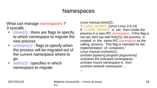 2017/01/19 Roberto Innocente - <inno at sissa.
it>
18
Namespaces
What can manage namespaces ?
3 syscalls :
●
clone(2) : there are flags to specify
to which namespace to migrate the
new process
●
unshare(1) : flags to specify when
the process will be migrated out of
the current namespace where to
go
●
setns(2) : specifies in which
namespace to migrate
Linux manual clone(2) :
“CLONE_NEWIPC (since Linux 2.6.19)
If CLONE_NEWIPC is set, then create the
process in a new IPC namespace. If this flag is
not set, then (as with fork(2)), the process is
created in the same IPC namespace as the
calling process. This flag is intended for the
implementation of containers.”
Linux manual unshare(1) :
unshare [options] program [arguments]
unshares the indicated namespaces :
unshare mount namespace ls /mnt
unshare network namespace …
...
 
