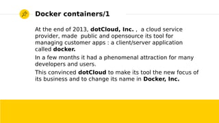 2017/01/19 Roberto Innocente - <inno at sissa.it> 2
Docker containers/1
At the end of 2013, dotCloud, Inc. , a cloud service
provider, made public and opensource its tool for
managing customer apps : a client/server application
called docker.
In a few months it had a phenomenal attraction for many
developers and users.
This convinced dotCloud to make its tool the new focus of
its business and to change its name in Docker, Inc.
 