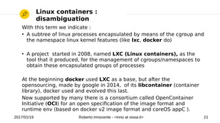 2017/01/19 Roberto Innocente - <inno at sissa.it> 21
With this term we indicate :
●
A subtree of linux processes encapsulated by means of the cgroup and
the namespace linux kernel features (like lxc, docker do)
●
A project started in 2008, named LXC (Linux containers), as the
tool that it produced, for the management of cgroups/namespaces to
obtain these encapsulated groups of processes
At the beginning docker used LXC as a base, but after the
opensourcing, made by google in 2014, of its libcontainer (container
library), docker used and evolved this last.
Now supported by many there is a consortium called OpenContainer
Initiative (OCI) for an open specifcation of the image format and
runtime env (based on docker v2 image format and coreOS appC ).
Linux containers :
disambiguation
 