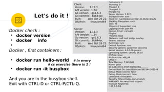Let's do it !
Client:
Version: 1.12.3
API version: 1.24
Go version: go1.6.3
Git commit: 6b644ec
Built: Wed Oct 26 22:01:48 2016
OS/Arch: linux/amd64
Server:
Version: 1.12.3
API version: 1.24
Go version: go1.6.3
Git commit: 6b644ec
Built: Wed Oct 26 22:01:48 2016
OS/Arch: linux/amd64
Containers: 0
Running: 0
Paused: 0
Stopped: 0
Images: 62
Server Version: 1.12.3
Storage Driver: aufs
Root Dir: /var/lib/docker/362144.362144/aufs
Backing Filesystem: extfs
Dirs: 75
Dirperm1 Supported: true
Logging Driver: json-fle
Cgroup Driver: cgroupfs
Plugins:
Volume: local
Network: null host bridge overlay
Swarm: inactive
Runtimes: runc
Default Runtime: runc
Security Options: apparmor seccomp
Kernel Version: 4.8.0-29-generic
Operating System: Ubuntu 16.10
OSType: linux
Architecture: x86_64
CPUs: 4
Total Memory: 7.549 GiB
Name: geist
ID: A4Z4:I7V2:XYOP:NQYQ:HRG……….
Docker Root Dir: /var/lib/docker/362144.362144
Debug Mode (client): false
Debug Mode (server): false
Username: rinnocente
Registry: https://index.docker.io/v1/
WARNING: No swap limit support
Insecure Registries:
127.0.0.0/8
Docker check :
●
docker version
●
docker info
●
Docker , frst containers :
●
docker run hello-world # in every
# cs exercise there is 1 !
●
docker run -it busybox
And you are in the busybox shell.
Exit with CTRL-D or CTRL-P/CTL-Q.
 